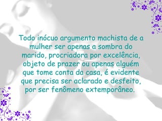 Todo inócuo argumento machista de a
    mulher ser apenas a sombra do
 marido, procriadora por excelência,
  objeto de prazer ou apenas alguém
 que tome conta da casa, é evidente
 que precisa ser aclarado e desfeito,
   por ser fenômeno extemporâneo.
 
