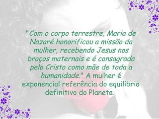 "Com o corpo terrestre, Maria de
  Nazaré honorificou a missão da
   mulher, recebendo Jesus nos
 braços maternais e é consagrada
  pelo Cristo como mãe de toda a
     humanidade." A mulher é
exponencial referência do equilíbrio
       definitivo do Planeta.
 