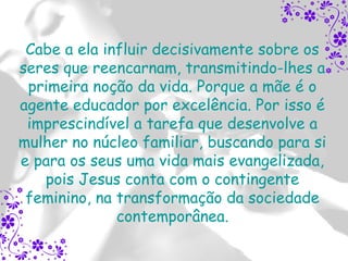 Cabe a ela influir decisivamente sobre os
seres que reencarnam, transmitindo-lhes a
 primeira noção da vida. Porque a mãe é o
agente educador por excelência. Por isso é
 imprescindível a tarefa que desenvolve a
mulher no núcleo familiar, buscando para si
e para os seus uma vida mais evangelizada,
   pois Jesus conta com o contingente
 feminino, na transformação da sociedade
              contemporânea.
 