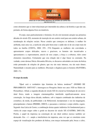 como elementos que se inter-relacionam por intermédio da cultura e da história e que não são,
portanto, de forma alguma fixos ou imutáveis.

       O corpo, mais particularmente o feminino, foi alvo de insistente atenção nas primeiras
décadas do século XX, momento de transição de um cenário rural para um cenário urbano, de
reordenação de relações sociais. Nesse cenário que começava se delinear, à mulher foi
atribuída, mais uma vez, a tarefa de zelar pelo bem-estar e saúde não só de seu corpo mais de
todos na família (COSTA, 2004: 255-. 274) Enquanto as mulheres são convidadas a
apresentarem corpos delicados, suaves e graciosos, os homens são incentivados a
apresentarem e a representarem, através de seus corpos, a força e a robustez, tidos como
elementos masculinos. Certamente que esta relação não é algo linear ou constante. Na
verdade, como destaca Núcia Alexandra Oliveira, os discursos articulados em torno da beleza
estão permeados de relações de gênero, que ora são mais intensas, ora são mais tênues.
Naturalidade e encanto para as mulheres. Discrição e elegância para os homens (OLIVEIRA,
2005: 17).


O corpo da moda


       “Qual será o verdadeiro tipo feminino da beleza moderna?” (DIÁRIO DE
PRNAMBUCO. 10/07/1927 ) interrogava-se Peregrino Júnior nos anos 1920 no Diário de
Pernambuco. Afinal, a segunda década do século XX foi crucial na formulação de um novo
ideal físico, tendo a imagem cinematográfica interferido significativamente nessa
construção. Ao longo dessa década, mulheres, sob o impacto combinado das indústrias de
cosmético, da moda, da publicidade e de Hollywood, incorporaram o uso da maquiagem,
principalmente o batom (PRIORE, 2000:9), e passaram a valorizar o corpo esbelto, esguio.
Segundo Ana Lúcia de Castro, a combinação destas quatro indústrias foi fundamental para a
vitória do corpo magro sobre o gordo no decorrer do século XX (CASTRO, 2005:138).
Porém, o papel da imprensa na construção de um ideal estético merece também ser
destacado. Era – é - ampla a interferência da imprensa, uma vez que se constituía como
espaço de visualização dos produtos de beleza, com moças insinuando pele, bocas e colos;
 