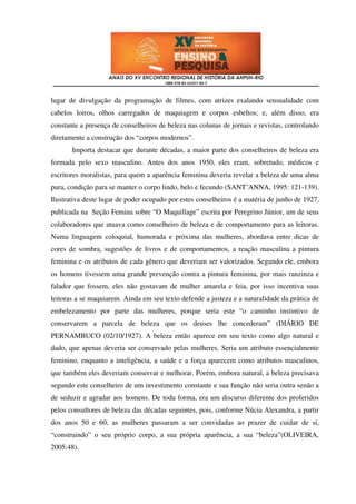 lugar de divulgação da programação de filmes, com atrizes exalando sensualidade com
cabelos loiros, olhos carregados de maquiagem e corpos esbeltos; e, além disso, era
constante a presença de conselheiros de beleza nas colunas de jornais e revistas, controlando
diretamente a construção dos “corpos modernos”.
       Importa destacar que durante décadas, a maior parte dos conselheiros de beleza era
formada pelo sexo masculino. Antes dos anos 1950, eles eram, sobretudo, médicos e
escritores moralistas, para quem a aparência feminina deveria revelar a beleza de uma alma
pura, condição para se manter o corpo lindo, belo e fecundo (SANT’ANNA, 1995: 121-139).
Ilustrativa deste lugar de poder ocupado por estes conselheiros é a matéria de junho de 1927,
publicada na Seção Femina sobre “O Maquillage” escrita por Peregrino Júnior, um de seus
colaboradores que atuava como conselheiro de beleza e de comportamento para as leitoras.
Numa linguagem coloquial, humorada e próxima das mulheres, abordava entre dicas de
cores de sombra, sugestões de livros e de comportamentos, a reação masculina a pintura
feminina e os atributos de cada gênero que deveriam ser valorizados. Segundo ele, embora
os homens tivessem uma grande prevenção contra a pintura feminina, por mais ranzinza e
falador que fossem, eles não gostavam de mulher amarela e feia, por isso incentiva suas
leitoras a se maquiarem. Ainda em seu texto defende a justeza e a naturalidade da prática de
embelezamento por parte das mulheres, porque seria este “o caminho instintivo de
conservarem a parcela de beleza que os deuses lhe concederam” (DIÁRIO DE
PERNAMBUCO (02/10/1927). A beleza então aparece em seu texto como algo natural e
dado, que apenas deveria ser conservado pelas mulheres. Seria um atributo essencialmente
feminino, enquanto a inteligência, a saúde e a força aparecem como atributos masculinos,
que também eles deveriam conservar e melhorar. Porém, embora natural, a beleza precisava
segundo este conselheiro de um investimento constante e sua função não seria outra senão a
de seduzir e agradar aos homens. De toda forma, era um discurso diferente dos proferidos
pelos consultores de beleza das décadas seguintes, pois, conforme Núcia Alexandra, a partir
dos anos 50 e 60, as mulheres passaram a ser convidadas ao prazer de cuidar de si,
“construindo” o seu próprio corpo, a sua própria aparência, a sua “beleza”(OLIVEIRA,
2005:48).
 