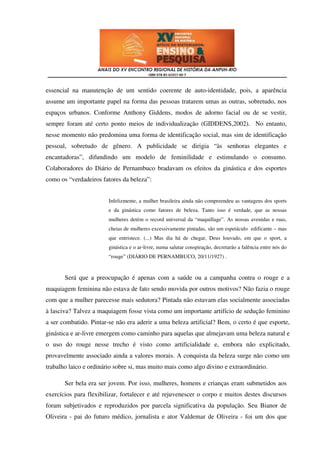 essencial na manutenção de um sentido coerente de auto-identidade, pois, a aparência
assume um importante papel na forma das pessoas tratarem umas as outras, sobretudo, nos
espaços urbanos. Conforme Anthony Giddens, modos de adorno facial ou de se vestir,
sempre foram até certo ponto meios de individualização (GIDDENS,2002). No entanto,
nesse momento não predomina uma forma de identificação social, mas sim de identificação
pessoal, sobretudo de gênero. A publicidade se dirigia “às senhoras elegantes e
encantadoras”, difundindo um modelo de feminilidade e estimulando o consumo.
Colaboradores do Diário de Pernambuco bradavam os efeitos da ginástica e dos esportes
como os “verdadeiros fatores da beleza”:


                        Infelizmente, a mulher brasileira ainda não compreendeu as vantagens dos sports
                        e da ginástica como fatores de beleza. Tanto isso é verdade, que as nossas
                        mulheres detém o record universal da “maquillage”. As nossas avenidas e ruas,
                        cheias de mulheres excessivamente pintadas, são um espetáculo edificante – mas
                        que entristece. (...) Mas dia há de chegar, Deus louvado, em que o sport, a
                        ginástica e o ar-livre, numa salutar conspiração, decretarão a falência entre nós do
                        “rouge” (DIÁRIO DE PERNAMBUCO, 20/11/1927) .



       Será que a preocupação é apenas com a saúde ou a campanha contra o rouge e a
maquiagem feminina não estava de fato sendo movida por outros motivos? Não fazia o rouge
com que a mulher parecesse mais sedutora? Pintada não estavam elas socialmente associadas
à lasciva? Talvez a maquiagem fosse vista como um importante artifício de sedução feminino
a ser combatido. Pintar-se não era aderir a uma beleza artificial? Bem, o certo é que esporte,
ginástica e ar-livre emergem como caminho para aquelas que almejavam uma beleza natural e
o uso do rouge nesse trecho é visto como artificialidade e, embora não explicitado,
provavelmente associado ainda a valores morais. A conquista da beleza surge não como um
trabalho laico e ordinário sobre si, mas muito mais como algo divino e extraordinário.

       Ser bela era ser jovem. Por isso, mulheres, homens e crianças eram submetidos aos
exercícios para flexibilizar, fortalecer e até rejuvenescer o corpo e muitos destes discursos
foram subjetivados e reproduzidos por parcela significativa da população. Seu Bianor de
Oliveira - pai do futuro médico, jornalista e ator Valdemar de Oliveira - foi um dos que
 