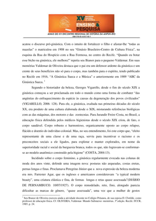 acatou o discurso pró-ginástica. Com o intuito de fortalecer o filho e afastar-lhe “todas as
mazelas” o matriculou em 1908 no seu “Ginásio Brasileiro-Centro de Cultura Física”, na
esquina da Rua do Hospício com a Rua Formosa, no centro do Recife. “Quando eu botar
esse bicho na ginástica, ele melhora!” repetia seu Bianor para o pequeno Valdemar. Em suas
memórias Valdemar de Oliveira destaca que o pai era um defensor ardente da ginástica e um
crente de seus benefícios não só para o corpo, mas também para o espírito, tendo publicado
no Recife em 1916, “A Ginástica Sueca e a Música” e anteriormente em 1909 “ABC da
Ginástica Sueca. 1
        Segundo o historiador da beleza, Georges Vigarello, desde o fim do século XIX a
ginástica começou a ser proclamada em todo o mundo como uma forma de combater “das
angústias do enfraquecimento da espécie às causas da degeneração dos povos civilizados”
(VIGARELLO, 2006: 128). Para ele, a ginástica, exaltada nas primeiras décadas do século
XX, era produto de uma cultura elaborada desde o XIX, misturando referências biológicas
com as das máquinas, dos motores e das zootecnias. Para Jurandir Freire Costa, no Brasil, a
educação física defendida pelos médicos higienistas desde o século XIX criou, de fato, o
corpo saudável. Corpo robusto e harmonioso, organicamente oposto ao corpo relapso,
flácido e doentio do indivíduo colonial. Mas, no seu entendimento, foi este corpo que, “eleito
representante de uma classe e de uma raça, serviu para incentivar o racismo e os
preconceitos sociais a ele ligados, para explorar e manter explorados, em nome da
superioridade racial e social da burguesia branca, todos os que, não logravam-se conformar-
se ao modelo anatômico construído pela higiene” (COSTA, 2004:13).
        Incidindo sobre o corpo feminino, a ginástica regularmente evocada nas colunas de
moda dos anos vinte, defende uma imagem nova: posturas não arqueadas, costas eretas,
pernas longas e finas. Proclamava Peregrino Júnior que a nova expressão da beleza moderna
era mrs. Farrester Agar, que os ingleses e americanos consideravam “a typical modern
beauty”, uma criatura elástica e fina, de formas longas e retas quase assexuada”(DIÁRIO
DE PERNAMBUCO. 10/07/1927). O corpo remodelado, reto, fino, alongado parecia
dificultar as marcas de gênero, “quase assexuada”, uma vez que a mulher de gestos
1
 Seu Bianor de Oliveira exerceu ainda a atividade docente no Colégio Pritaneu, de sua esposa D. Clotilde, como
professor de educação física. Cf. OLIVEIRA, Valdemar. Mundo Submerso: memórias. 3ª edição. Recife. FCCR,
1985. p. 24.
 