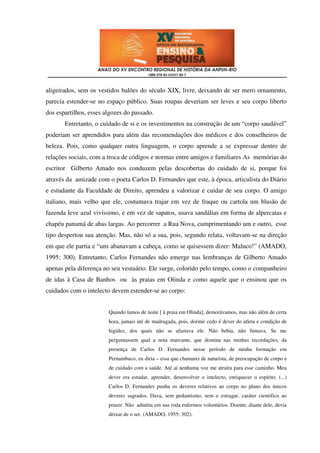 aligeirados, sem os vestidos balões do século XIX, livre, deixando de ser mero ornamento,
parecia estender-se no espaço público. Suas roupas deveriam ser leves e seu corpo liberto
dos espartilhos, esses algozes do passado.
       Entretanto, o cuidado de si e os investimentos na construção de um “corpo saudável”
poderiam ser aprendidos para além das recomendações dos médicos e dos conselheiros de
beleza. Pois, como qualquer outra linguagem, o corpo aprende a se expressar dentro de
relações sociais, com a troca de códigos e normas entre amigos e familiares As memórias do
escritor Gilberto Amado nos conduzem pelas descobertas do cuidado de si, porque foi
através da amizade com o poeta Carlos D. Fernandes que este, à época, articulista do Diário
e estudante da Faculdade de Direito, aprendeu a valorizar e cuidar de seu corpo. O amigo
italiano, mais velho que ele, costumava trajar em vez de fraque ou cartola um blusão de
fazenda leve azul vivíssimo, e em vez de sapatos, usava sandálias em forma de alpercatas e
chapéu panamá de abas largas. Ao percorrer a Rua Nova, cumprimentando um e outro, esse
tipo despertou sua atenção. Mas, não só a sua, pois, segundo relata, voltavam-se na direção
em que ele partia e “uns abanavam a cabeça, como se quisessem dizer: Maluco!” (AMADO,
1995: 300). Entretanto, Carlos Fernandes não emerge nas lembranças de Gilberto Amado
apenas pela diferença no seu vestuário. Ele surge, colorido pelo tempo, como o companheiro
de idas à Casa de Banhos ou às praias em Olinda e como aquele que o ensinou que os
cuidados com o intelecto devem estender-se ao corpo:


                        Quando íamos de noite [ à praia em Olinda], demorávamos, mas não além de certa
                        hora, jamais até de madrugada, pois, dormir cedo é dever do atleta e condição de
                        higidez, dos quais não se afastava ele. Não bebia, não fumava. Se me
                        perguntassem qual a nota marcante, que domina nas minhas recordações, da
                        presença de Carlos D. Fernandes nesse período de minha formação em
                        Pernambuco, eu diria – essa que chamarei de naturista, de preocupação de corpo e
                        de cuidado com a saúde. Até aí nenhuma voz me atraíra para esse caminho. Meu
                        dever era estudar, aprender, desenvolver o intelecto, enriquecer o espírito. (...)
                        Carlos D. Fernandes punha os deveres relativos ao corpo no plano dos únicos
                        deveres sagrados. Dava, sem pedantismo, sem o estragar, caráter cientifico ao
                        prazer. Não admitia em sua roda enfermos voluntários. Doente, diante dele, devia
                        deixar de o ser. (AMADO, 1955: 302).
 