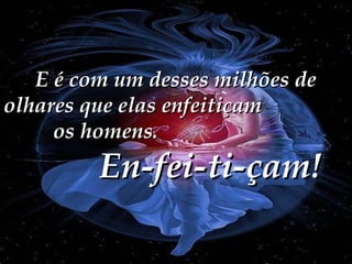 E é com um desses milhões de
olhares que elas enfeitiçam
os homens.

En-fei-ti-çam!

 