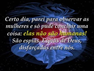 Certo dia, parei para observar as
mulheres e só pude concluir uma
coisa: elas não são humanas!
São espiãs. Espiãs de Deus,
disfarçadas entre nós.

 