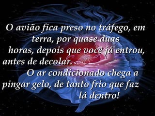 O avião fica preso no tráfego, em
terra, por quase duas
horas, depois que você já entrou,
antes de decolar.
O ar condicionado chega a
pingar gelo, de tanto frio que faz
lá dentro!

 