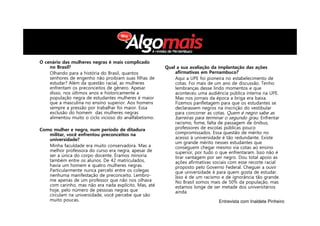 O cenário das mulheres negras é mais complicado
no Brasil?
Olhando para a história do Brasil, quantos
senhores de engenho não proibiam suas filhas de
estudar? Além da questão racial, as mulheres
enfrentam os preconceitos de gênero. Apesar
disso, nos últimos anos e historicamente a
população negra de estudantes mulheres é maior
que a masculina no ensino superior. Aos homens
sempre a pressão por trabalhar foi maior. Essa
exclusão do homem das mulheres negras
alimentou muito o ciclo vicioso do analfabetismo.
Como mulher e negra, num período de ditadura
militar, você enfrentou preconceitos na
universidade?
Minha faculdade era muito conservadora. Mas a
melhor professora do curso era negra, apesar de
ser a única do corpo docente. Éramos minoria
também entre os alunos. De 42 matriculados,
havia um homem e quatro mulheres negras.
Particularmente nunca percebi entre os colegas
nenhuma manifestação de preconceito. Lembro-
me apenas de um professor que não nos olhava
com carinho, mas não era nada explícito. Mas, até
hoje, pelo número de pessoas negras que
circulam na universidade, você percebe que são
muito poucas.
Qual a sua avaliação da implantação das ações
afirmativas em Pernambuco?
Aqui a UPE foi pioneira no estabelecimento de
cotas. Foi mais de um ano de discussão. Tenho
lembranças desse lindo momentos e que
aconteceu uma audiência pública interna na UPE.
Mas nos jornais da época a briga era baixa.
Fizemos panfletagem para que os estudantes se
declarassem negros na inscrição do vestibular
para concorrer as cotas. Quem é negro sabe as
barreiras para terminar o segundo grau. Enfrentar
racismo, fome, falta de passagem de ônibus,
professores de escolas públicas pouco
compromissados. Essa questão de mérito no
acesso à universidade é tão redundante. Existe
um grande mérito nesses estudantes que
conseguem chegar mesmo via cotas ao ensino
superior, por tudo o que enfrentaram. Isso não é
tirar vantagem por ser negro. Dou total apoio as
ações afirmativas sociais com esse recorte racial
proposto pelo Governo Federal. Cheguei a ouvir
que universidade é para quem gosta de estudar.
Isso é de um racismo e de ignorância tão grande.
No Brasil somos mais de 50% da população, mas
estamos longe de ser metade dos universitários
ainda.
Entrevista com Inaldete Pinheiro
 