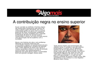 Se por um lado as mulheres e homens negros
são beneficiados diretamente pela política de
cotas e demais ações afirmativas, por outro a
universidade ganha um aluno com um grande
potencial de trazer contribuições acadêmicas.
Enquanto um grupo acreditava que a reduzida
escolaridade de parte do alunato poderia
comprometer o ensino, um outro vê nesse alunos
uma aproximação real da academia com a
sociedade.
Alunos com histórias de vida e com problemas
diferentes do docente tradicional das
universidades sinalizam um grande potencial para
as pesquisas acadêmicas e projetos de extensão,
visto o olhar diferente do aluno que nasceu e
cresceu na periferia urbana e na zona de exclusão
social do Brasil. Nos questionamentos e
pesquisas que esses alunos trarão a universidade
está outra grande vantagem dessas ações.
“Esses alunos trazem uma humanização das
relações sociais. A verdade é que não estamos
acostumados a conviver com as diferenças.
Lembrei-me de um depoimento de um cego
amigo nosso, que de forma simples me ensinou
uma grande lição de vida. Disse-me certa vez:
“Sabe qual a diferença de mim que sou cego
para você que enxerga? (...) é que nós não
tivemos condições de sermos criados juntos. Não
aprendemos a nos conhecer e a nos respeitar”,
declarou Inácio Feitosa.
A contribuição negra no ensino superior
 