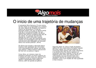 Segundo dados do último Enade divulgados,
apenas 6% dos universitários formados naquele
ano eram negros. No curso de medicina, os
concluintes eram apenas 2,6%. Esses indicadores
e os testemunhos dos alunos egressos só
confirmam que essa é apenas o início de uma
trajetória muito maior que colocar alunos a
universidade, mas que envolve toda uma
necessária reforma no sistema educacional
brasileiro, rumo a um modelo de mais qualidade
e mais inclusivo.
O início de uma trajetória de mudanças
A estudante Aline Katiuscia, 25 anos entrou
há dois meses na universidade via o sistema
de cotas. Natural de Afogados da Ingazeira,
interior de Pernambuco e vinda da
educação pública, ela, que se declara parda,
hoje faz o curso de psicologia. Na sua
experiência acadêmica recente, ela afirma
não ter tido nenhum problema pelo fato de
ser cotista. “As pessoas não tem tido
rejeição por quem entra pelo sistema.
Acredito que as cotas são importantes pois
inserem na universidade quem não entraria
naturalmente pela defasagem da educação
básica nas escolas públicas”, afirma.
Ela afirma que quando a educação básica
brasileira tiver qualidade não concordará
com a permanência do sistema, que existe
para reparar o déficit histórico educacional
do País com os pobres e negros.
Como Aline, um números maior de
brasileiros entraram no ensino superior via
o sistema de cotas neste ano. Apesar disso,
a trajetória ainda se mostra longa para
reparar a disparidade entre negros e
brancos, além da questão de gênero.
 