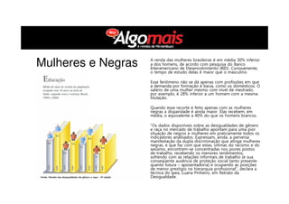 A renda das mulheres brasileiras é em média 30% inferior
a dos homens, de acordo com pesquisa do Banco
Interamericano de Desenvolvimento (BID). Curiosamente,
o tempo de estudo delas é maior que o masculino.
Esse fenômeno não se dá apenas com profissões em que
a demanda por formação é baixa, como os domésticos. O
salário de uma mulher mesmo com nível de mestrado,
por exemplo, é 28% inferior a um homem com a mesma
titulação.
Quando esse recorte é feito apenas com as mulheres
negras a disparidade é ainda maior. Elas recebem, em
média, o equivalente a 40% do que os homens brancos.
“Os dados disponíveis sobre as desigualdades de gênero
e raça no mercado de trabalho apontam para uma pior
situação de negros e mulheres em praticamente todos os
indicadores analisados. Expressam, ainda, a perversa
manifestação da dupla discriminação que atinge mulheres
negras, e que faz com que estas, vítimas do racismo e do
sexismo, encontrem-se concentradas nos piores postos
de trabalho, recebendo os menores rendimentos,
sofrendo com as relações informais de trabalho (e sua
conseqüente ausência de proteção social tanto presente
quanto futura – aposentadoria) e ocupando as posições
de menor prestígio na hierarquia profissional”, declara a
técnica do Ipea, Luana Pinheiro, em Retrato da
Desigualdade.
Mulheres e Negras
 