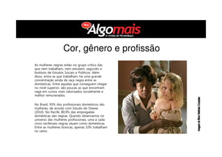 As mulheres negras estão no grupo crítico das
que nem trabalham, nem estudam, segundo o
Instituto de Estudos Sociais e Políticos. Além
disso, entre as que trabalham, há uma grande
concentração ainda da raça negra entre as
domésticas. Entre aquelas que conseguem chegar
no nível superior, são poucas as que encontram
vaga em cursos mais valorizados socialmente e
melhor remunerados.
No Brasil, 93% dos profissionais domésticos são
mulheres, de acordo com Estudo do Dieese
(2010). No Recife, 80,9% das empregadas
domésticas são negras. Quando observamos no
universo das mulheres profissionais, uma a cada
cinco recifenses negras atuam como domésticas.
Entre as mulheres brancas, apenas 10% trabalham
no ramo.
Cor, gênero e profissão
 