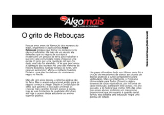 Poucos anos antes da libertação dos escravos do
Brasil, engenheiro e abolicionista André
Rebouças pregava que tornar os escravos livres
não era suficiente. Há mais de um século, ele
defendeu que os negros de sua época
recebessem um pedaço de terra para trabalhar e
que em cada comunidade negra chegasse uma
escola. O grito por uma revolução do lápis foi
dado, mas não foi atendido. “A lei que proclamou
a libertação dos escravos foi uma das menores da
história brasileira. Apenas tornava-os livres, sem
nenhum acréscimo”, afirma a militante Inaldete
Pinheiro, uma das fundadoras do movimento
negro no Recife.
Mais de cem anos depois, a reforma agrária não
foi feita. Mas o acesso educacional amplo para os
negros começa a chegar. Desde a Constituição de
1988, que garantiu a educação universal, as
crianças mais carentes tiveram acesso à escola,
mas as suas limitações de qualidade dificultam
até hoje o acesso desse estudante ao ensino
superior público.
Um passo afirmativo dado nos últimos anos foi a
criação de mecanismos de acesso aos alunos de
escolas públicas a cursos preparatórios para
vestibulares. Mais recentemente, o Programa
Universidade para Todos (Prouni) e alguns
sistemas de cotas esporádicos, por iniciativa de
cada instituição, aceleraram este acesso. No ano
passado, a lei federal que institui 50% das cotas
para esses alunos, incluindo um mecanismo
proporcional que de respeito à questão racial,
tornou essa batalha pela educação negra uma
política de Estado.
O grito de Rebouças
 
