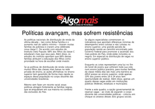 Políticas avançam, mas sofrem resistências
As políticas nacionais de distribuição de renda da
última década – tais como Bolsa Família e o
aumento real do salário mínimo – tiraram muitas
famílias da pobreza e criaram uma celebrada
nova classe C. De acordo com estudos do
Instituto Data Popular, 68% dos filhos da classe C
estudaram mais que seus pais. Além disso, os
estudos do instituto apontam que 66% dessas
famílias atribuem a educação dos filhos como
prioridade na hora de escolher onde investir.
Se as políticas de distribuição de renda colocam
muitos filhos das classes mais baixas na rede
privada de ensino, as ações afirmativas no ensino
superior tem garantido de forma mais rápida os
espaços dessa população no corpo discente das
universidades brasileiras.
Mesmo sem fazer um recorte racial, essas
políticas atingem fortemente as famílias negras,
que se enquadram em sua maioria no contexto
das exclusões do País.
Se alguns especialistas comemoram os
indicadores que apontam diferenças mínimas de
desempenho entre cotistas e não cotistas no
ensino superior, uma grande parcela da
população resiste ao caminho encontrado pelo
Governo Federal para promover a ascensão dos
mais pobres do País, onde estão incluídos os
negros. Em especial na distribuição de vagas no
ensino superior público.
Enquanto as cotas representam uma luz no fim
do túnel de jovens que sofreram toda sua vida
num ensino público precário, para muitas famílias
da classe média elas são mais uma barreira ao
difícil acesso ao ensino superior, onde apenas
19% dos jovens entre 18 e 24 anos tem
oportunidade de realizar. Além disso, apenas um
quarto dessas vagas estão em instituições
públicas (federais, estaduais e municipais).
Frente a este quadro, a opção governamental de
reservar vagas - ao invés de expandir o corpo
discente das universidades públicas - colocou em
choque os anseios desses dois grupos sociais.
 