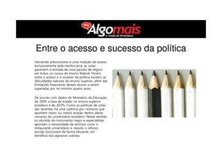 Entre o acesso e sucesso da política
Vencendo preconceitos e uma tradição de acesso
exclusivamente pela meritocracia, as cotas
garantem a entrada de uma parcela de negros
em todos os cursos do ensino federal. Porém,
entre o acesso e o sucesso da política existem as
dificuldades naturais do ensino superior, além das
limitações financeiras desses alunos a serem
superadas por no mínimo quatro anos.
De acordo com dados do Ministério da Educação,
de 2009, a taxa de evasão no ensino superior
brasileiro é de 20,9%. Como as políticas de cotas
são recentes, há uma carência por números que
apontem maior ou menor evasão dentro desse
universo do universitário brasileiro. Nesse sentido,
os ativistas do movimento negro e especialistas
apontam a necessidade de serviços como o
restaurante universitário e mesmo o reforço
escolar funcionem de forma eficiente, em
benefício dos egressos cotistas.
 