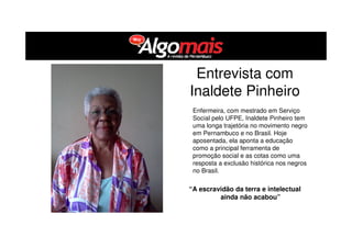 Entrevista com
Inaldete Pinheiro
Enfermeira, com mestrado em Serviço
Social pelo UFPE, Inaldete Pinheiro tem
uma longa trajetória no movimento negro
em Pernambuco e no Brasil. Hoje
aposentada, ela aponta a educação
como a principal ferramenta de
promoção social e as cotas como uma
resposta a exclusão histórica nos negros
no Brasil.
“A escravidão da terra e intelectual
ainda não acabou”
 