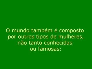 O mundo também é composto 
por outros tipos de mulheres, 
não tanto conhecidas 
ou famosas: 
 