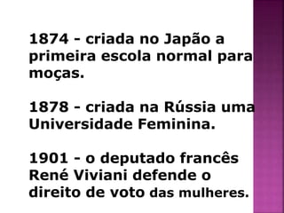 1874 - criada no Japão a 
primeira escola normal para 
moças. 
1878 - criada na Rússia uma 
Universidade Feminina. 
1901 - o deputado francês 
René Viviani defende o 
direito de voto das mulheres. 
 