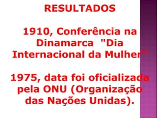 RESULTADOS 
1910, Conferência na 
Dinamarca "Dia 
Internacional da Mulher“ 
1975, data foi oficializada 
pela ONU (Organização 
das Nações Unidas). 
 