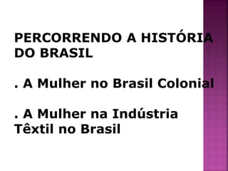 PERCORRENDO A HISTÓRIA 
DO BRASIL 
. A Mulher no Brasil Colonial 
. A Mulher na Indústria 
Têxtil no Brasil 
 