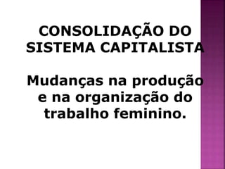 CONSOLIDAÇÃO DO 
SISTEMA CAPITALISTA 
Mudanças na produção 
e na organização do 
trabalho feminino. 
 
