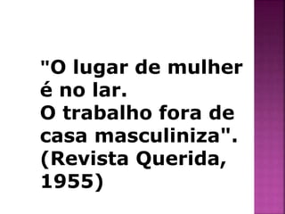 "O lugar de mulher 
é no lar. 
O trabalho fora de 
casa masculiniza". 
(Revista Querida, 
1955) 
 