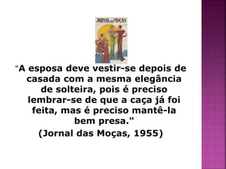 "A esposa deve vestir-se depois de 
casada com a mesma elegância 
de solteira, pois é preciso 
lembrar-se de que a caça já foi 
feita, mas é preciso mantê-la 
bem presa." 
(Jornal das Moças, 1955) 
 