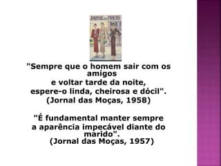 "Sempre que o homem sair com os 
amigos 
e voltar tarde da noite, 
espere-o linda, cheirosa e dócil". 
(Jornal das Moças, 1958) 
"É fundamental manter sempre 
a aparência impecável diante do 
marido". 
(Jornal das Moças, 1957) 
 