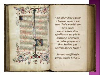 “A mulher deve adorar 
o homem como a um 
deus. Toda manhã, por 
nove vezes 
consecutivas, deve 
ajoelhar-se aos pés do 
marido e, de braços 
cruzados, perguntar-lhe: 
Senhor, que 
desejais que eu faça?” 
Zaratustra (filósofo 
persa, século VII a.C) 
 