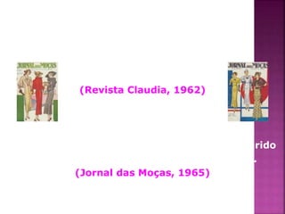 "Se desconfiar da infidelidade do marido, 
a esposa deve redobrar seu carinho 
e provas de afecto, 
sem questioná-lo". 
(Revista Claudia, 1962) 
"A desordem em um banheiro desperta no marido 
a vontade de ir tomar banho fora de casa". 
(Jornal das Moças, 1965) 
 