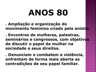 ANOS 80 
. Ampliação e organização do 
movimento feminino criado pela anistia. 
. Encontros de mulheres, palestras, 
seminários e congressos, com objetivos 
de discutir o papel da mulher na 
sociedade e seus direitos. 
. Denunciam e combatem a violência, 
enfrentam de forma mais aberta as 
contradições de seu papel familiar. 
 