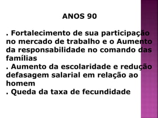 ANOS 90 
. Fortalecimento de sua participação 
no mercado de trabalho e o Aumento 
da responsabilidade no comando das 
famílias 
. Aumento da escolaridade e redução 
defasagem salarial em relação ao 
homem 
. Queda da taxa de fecundidade 
 