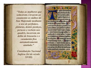 "Todas as mulheres que 
seduzirem e levarem ao 
casamento os súditos de 
Sua Majestade mediante 
o uso de perfumes, 
pinturas, dentes postiços, 
perucas e recheio nos 
quadris, incorrem em 
delito de bruxaria e o 
casamento fica 
automaticamente 
anulado." 
Constituição Nacional 
Inglesa (lei do século 
XVIII) 
 
