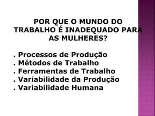 POR QUE O MUNDO DO 
TRABALHO É INADEQUADO PARA 
AS MULHERES? 
. Processos de Produção 
. Métodos de Trabalho 
. Ferramentas de Trabalho 
. Variabilidade da Produção 
. Variabilidade Humana 
 