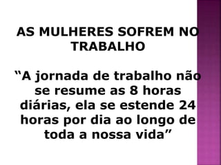 AS MULHERES SOFREM NO 
TRABALHO 
“A jornada de trabalho não 
se resume as 8 horas 
diárias, ela se estende 24 
horas por dia ao longo de 
toda a nossa vida” 
