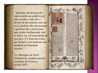 "Quando um homem for 
repreendido em público por 
uma mulher, cabe-lhe o 
direito de derrubá-la com um 
soco, desferir-lhe um pontapé 
e quebrar-lhe o nariz para 
que assim, desfigurada, não 
se deixe ver, envergonhada de 
sua face. E é bem merecido, 
por dirigir-se ao homem com 
maldade de linguajar 
ousado." 
Le Ménagier de Paris 
(Tratado de conduta moral e 
costumes da França, 
século XIV) 
 
