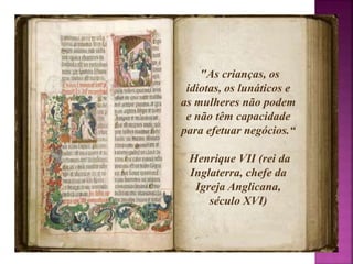 "As crianças, os 
idiotas, os lunáticos e 
as mulheres não podem 
e não têm capacidade 
para efetuar negócios.“ 
Henrique VII (rei da 
Inglaterra, chefe da 
Igreja Anglicana, 
século XVI) 
 