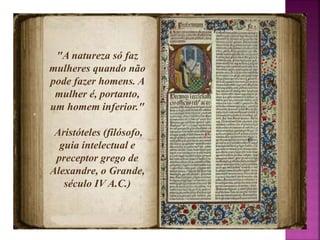 "A natureza só faz 
mulheres quando não 
pode fazer homens. A 
mulher é, portanto, 
um homem inferior." 
Aristóteles (filósofo, 
guia intelectual e 
preceptor grego de 
Alexandre, o Grande, 
século IV A.C.) 
 