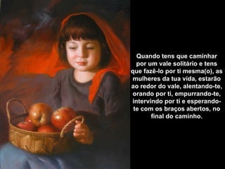Quando tens que caminhar
  por um vale solitário e tens
que fazê-lo por ti mesma(o), as
mulheres da tua vida, estarão
ao redor do vale, alentando-te,
 orando por ti, empurrando-te,
intervindo por ti e esperando-
 te com os braços abertos, no
       final do caminho.
 