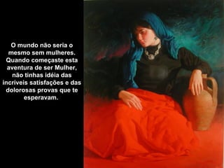 O mundo não seria o
  mesmo sem mulheres.
 Quando começaste esta
  aventura de ser Mulher,
   não tinhas idéia das
incríveis satisfações e das
 dolorosas provas que te
        esperavam.
 