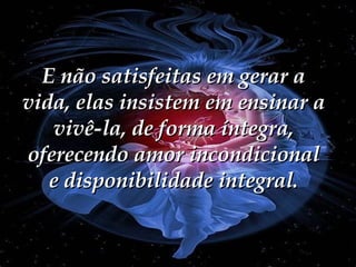 E não satisfeitas em gerar a vida, elas insistem em ensinar a vivê-la, de forma íntegra, oferecendo amor incondicional e disponibilidade integral. 