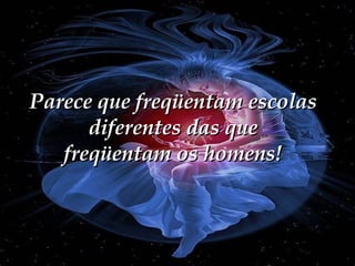 Parece que freqüentam escolas diferentes das que freqüentam os homens! 