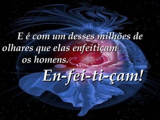 E é com um desses milhões de olhares que elas enfeitiçam  os homens.  En-fei-ti-çam! 