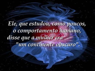 Ele, que estudou, como poucos, o comportamento humano, disse que a mulher era  "um continente obscuro". 