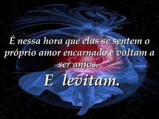É nessa hora que elas se sentem o próprio amor encarnado e voltam a ser anjos.  E  levitam. 