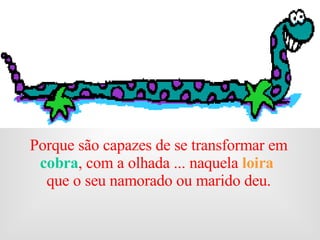 Porque são capazes de se transformar em  cobra , com a olhada ... naquela  loira  que o seu namorado ou marido deu.                                         