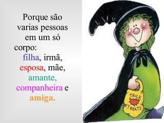 Porque são varias pessoas em um só corpo:  filha , irmã,  esposa , mãe,  amante,  companheira   e  amiga. 