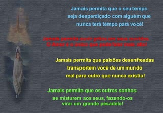 Jamais permita que o seu tempo  seja desperdiçado com alguém que  nunca terá tempo para você! Jamais permita ouvir gritos em seus ouvidos.  O Amor é o único que pode falar mais alto! Jamais permita que paixões desenfreadas  transportem você de um mundo  real para outro que nunca existiu! Jamais permita que os outros sonhos  se misturem aos seus, fazendo-os virar um grande pesadelo! 