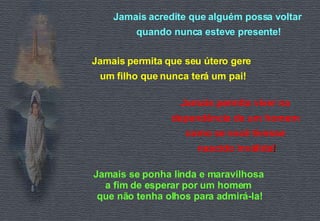 Jamais acredite que alguém possa voltar  quando nunca esteve presente! Jamais permita que seu útero gere  um filho que nunca terá um pai! Jamais permita viver na  dependência de um homem  como se você tivesse  nascido inválida ! Jamais se ponha linda e maravilhosa  a fim de esperar por um homem  que não tenha olhos para admirá-la! 