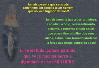 Jamais permita que seus pés  caminhem em direção a um homem  que só vive fugindo de você! Jamais permita que a dor, a tristeza,  a solidão, o ódio, o ressentimento,  o ciúme, o remorso e tudo aquilo  que possa tirar o brilho dos seus  olhos, a dominem, fazendo arrefecer  a força que existe dentro de você! E, sobretudo, jamais permita  que você mesma perca a  dignidade de ser MULHER!!! 